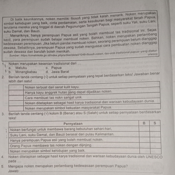Di balik keunikannya, noken memiliki filosofi yang tidak kalah menarik. Noken merupakan
simbol kehidupan yang baik, cinta perdamaian, serta kesuburan bagi masyarakat tanah Papua
terutama mereka yang tinggal di daerah Pegunungan Tengah Papua, seperti suku Yali, suku Lani,
suku Damal, dan Bauzi.
Menariknya, hanya perempuan Papua asli yang boleh membuat tas tradisional ini. Sejak
kecil, para perempuan sudah belajar membuat noken. Bahkan, noken merupakan perlambang
kedewasaan perempuan. Jika belum pandai membuat noken, seorang perempuan belum dianggap
dewasa. Sebaliknya, perempuan Papua yang sudah menguasai cara pembuatan noken dianggap
sudah dewasa dan barulah boleh menikah.
Sumber: https://cimahikota.go.id/index.php/artikel/detail/1048-filosofi-noken,-tas-unik-tradisional-papua--yang-diakui-
unesco
1. Noken merupakan kesenian tradisional dari ....
a. Maluku c. Papua
b. Minangkabau d. Jawa Barat
2. Berilah tanda centang (√) untuk setiap pernyataan yang tepat berdasarkan teks! Jawaban benar
3. Berilah tanda centang (√) kolom B (Benar) atau S (Salah) untuk setiap per
4. Noken ditetapkan sebagai hasil karya tradisional dan warisan kebudayaan dunia oleh UNESCO
pada ....
5. Mengapa noken merupakan perlambang kedewasaan perempuan Papua?
Jawab:_