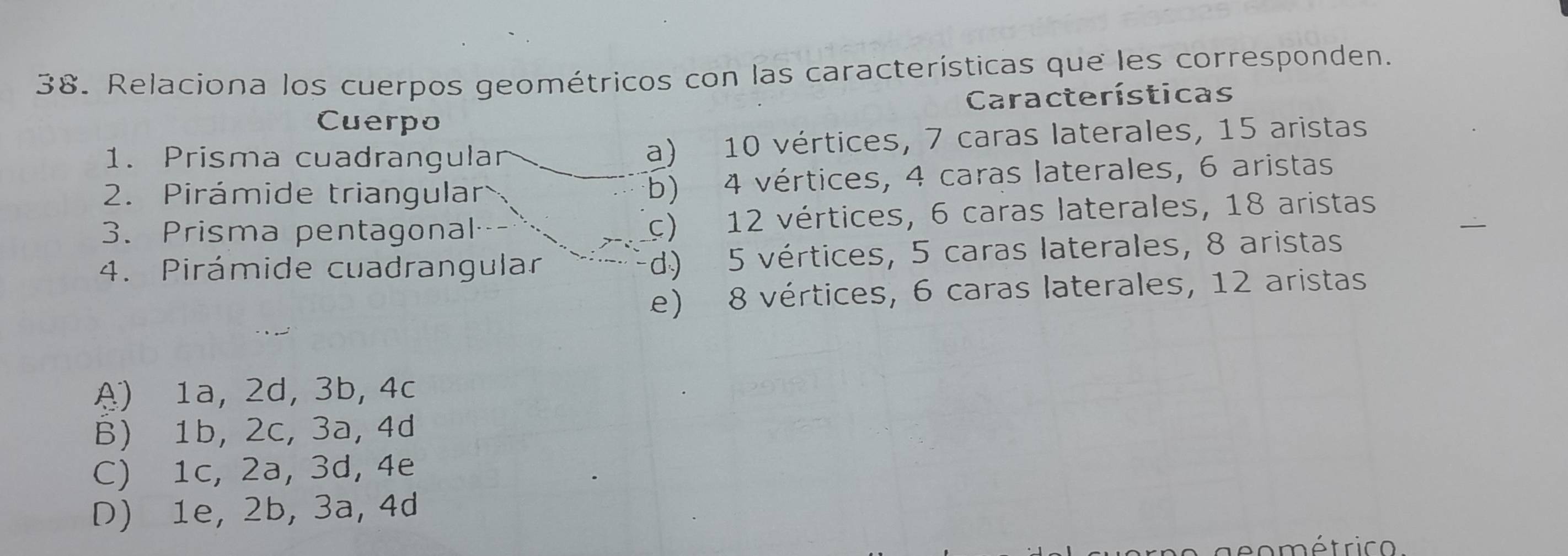 Relaciona los cuerpos geométricos con las características que les corresponden.
Características
Cuerpo
1. Prisma cuadrangular a) 10 vértices, 7 caras laterales, 15 aristas
2. Pirámide triangular b) 4 vértices, 4 caras laterales, 6 aristas
3. Prisma pentagonal (c) 12 vértices, 6 caras laterales, 18 aristas
4. Pirámide cuadrangular d) 5 vértices, 5 caras laterales, 8 aristas
e) 8 vértices, 6 caras laterales, 12 aristas
A) 1a, 2d, 3b, 4c
B) 1b, 2c, 3a, 4d
C) 1c, 2a, 3d, 4e
D) 1e, 2b, 3a, 4d
e o métri c