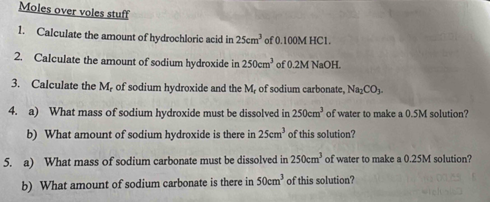 Moles over voles stuff 
1. Calculate the amount of hydrochloric acid in 25cm^3 of 0.100M HC1. 
2. Calculate the amount of sodium hydroxide in 250cm^3 of 0.2M NaOH. 
3. Calculate the M, of sodium hydroxide and the M, of sodium carbonate, Na_2CO_3. 
4. a) What mass of sodium hydroxide must be dissolved in 250cm^3 of water to make a 0.5M solution? 
b) What amount of sodium hydroxide is there in 25cm^3 of this solution? 
5. a) What mass of sodium carbonate must be dissolved in 250cm^3 of water to make a 0.25M solution? 
b) What amount of sodium carbonate is there in 50cm^3 of this solution?