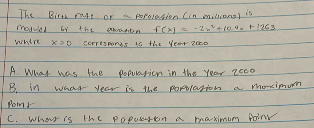 The Birth rate or a popolation (in millions) is 
maduled oy the equaticn f(x)=-2x^2+10.4x+1263
where x=0 corresponds to the year zoco 
A. What was the popularion in the year 2oc0 
B. in what year is the popularion a maximum 
Pomr 
C. What is the popularion a maximum Poin