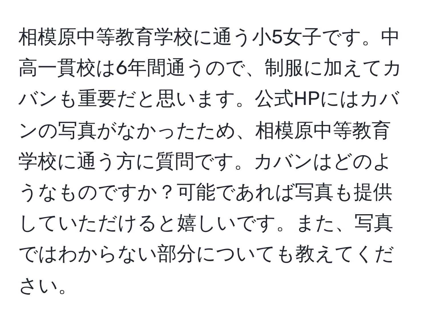 相模原中等教育学校に通う小5女子です。中高一貫校は6年間通うので、制服に加えてカバンも重要だと思います。公式HPにはカバンの写真がなかったため、相模原中等教育学校に通う方に質問です。カバンはどのようなものですか？可能であれば写真も提供していただけると嬉しいです。また、写真ではわからない部分についても教えてください。