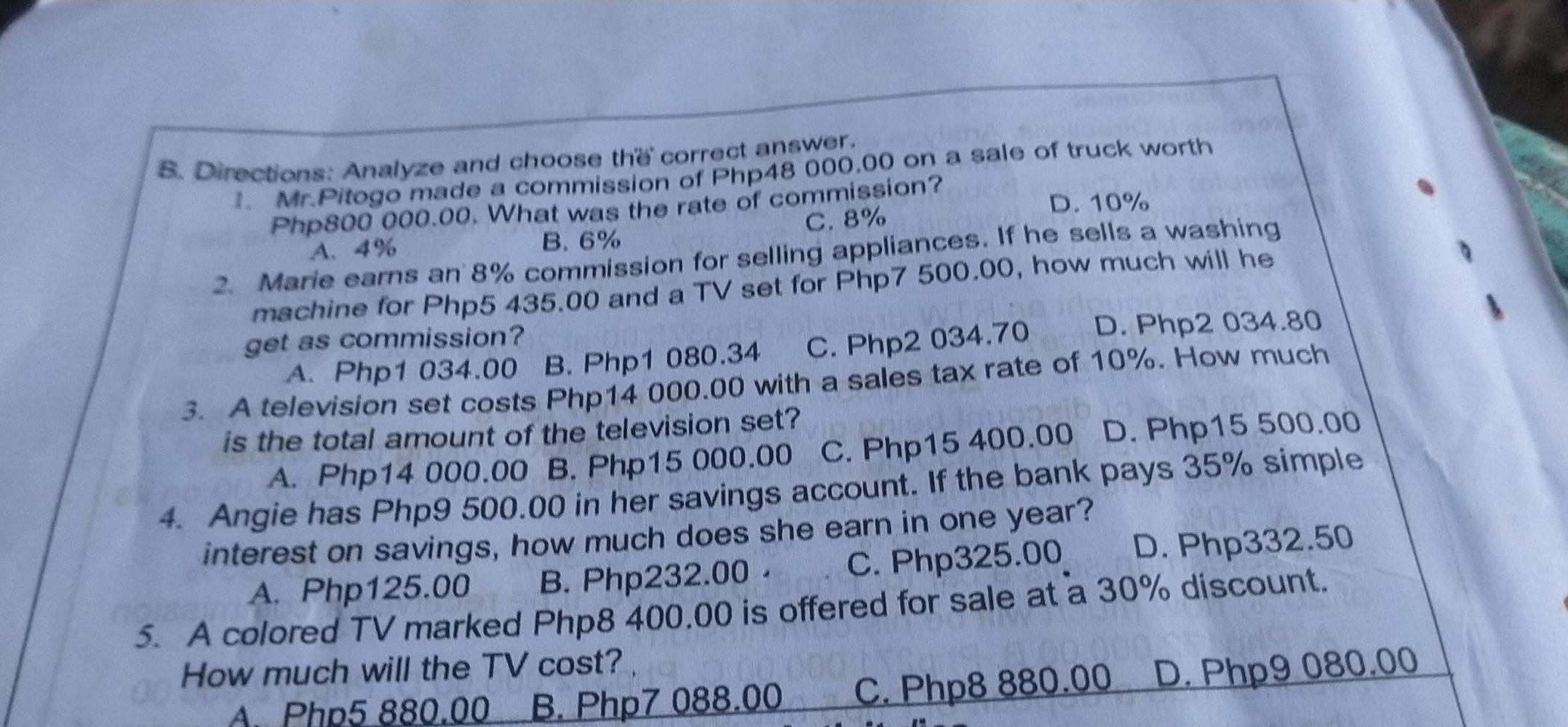 Directions: Analyze and choose the correct answer.
Mr.Pitogo made a commission of Php48 000.00 on a sale of truck worth
D. 10%
Php800 000.00. What was the rate of commission?
C. 8%
A、 4% B. 6%
2. Marie earns an 8% commission for selling appliances. If he sells a washing
machine for Php5 435.00 and a TV set for Php7 500.00, how much will he
get as commission?
A. Php1 034.00 B. Php1 080.34 C. Php2 034.70 D. Php2 034.80
3. A television set costs Php14 000.00 with a sales tax rate of 10%. How much
is the total amount of the television set?
A. Php14 000.00 B. Php15 000.00 C. Php15 400.00 D. Php15 500.00
4. Angie has Php9 500.00 in her savings account. If the bank pays 35% simple
interest on savings, how much does she earn in one year?
A. Php125.00 B. Php232.00 · C. Php325.00 D. Php332.50
5. A colored TV marked Php8 400.00 is offered for sale at a 30% discount.
How much will the TV cost?
A Php5 880.00 B. Php7 088.00 C. Php8 880.00 D. Php9 080.00