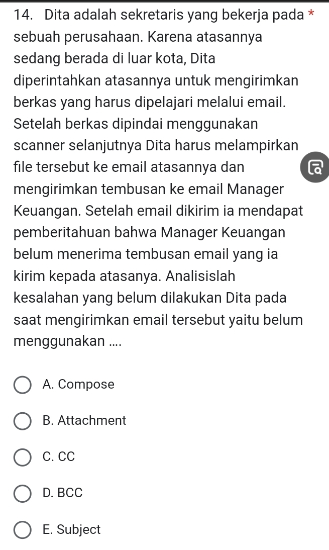 Dita adalah sekretaris yang bekerja pada *
sebuah perusahaan. Karena atasannya
sedang berada di luar kota, Dita
diperintahkan atasannya untuk mengirimkan
berkas yang harus dipelajari melalui email.
Setelah berkas dipindai menggunakan
scanner selanjutnya Dita harus melampirkan
file tersebut ke email atasannya dan
mengirimkan tembusan ke email Manager
Keuangan. Setelah email dikirim ia mendapat
pemberitahuan bahwa Manager Keuangan
belum menerima tembusan email yang ia
kirim kepada atasanya. Analisislah
kesalahan yang belum dilakukan Dita pada
saat mengirimkan email tersebut yaitu belum
menggunakan ....
A. Compose
B. Attachment
C. CC
D. BCC
E. Subject