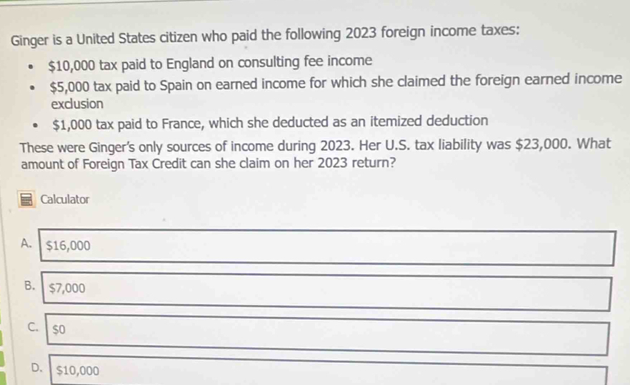 Ginger is a United States citizen who paid the following 2023 foreign income taxes:
$10,000 tax paid to England on consulting fee income
$5,000 tax paid to Spain on earned income for which she claimed the foreign earned income
exclusion
$1,000 tax paid to France, which she deducted as an itemized deduction
These were Ginger's only sources of income during 2023. Her U.S. tax liability was $23,000. What
amount of Foreign Tax Credit can she claim on her 2023 return?
Calculator
A. $16,000
B. $7,000
C. so
D. $10,000