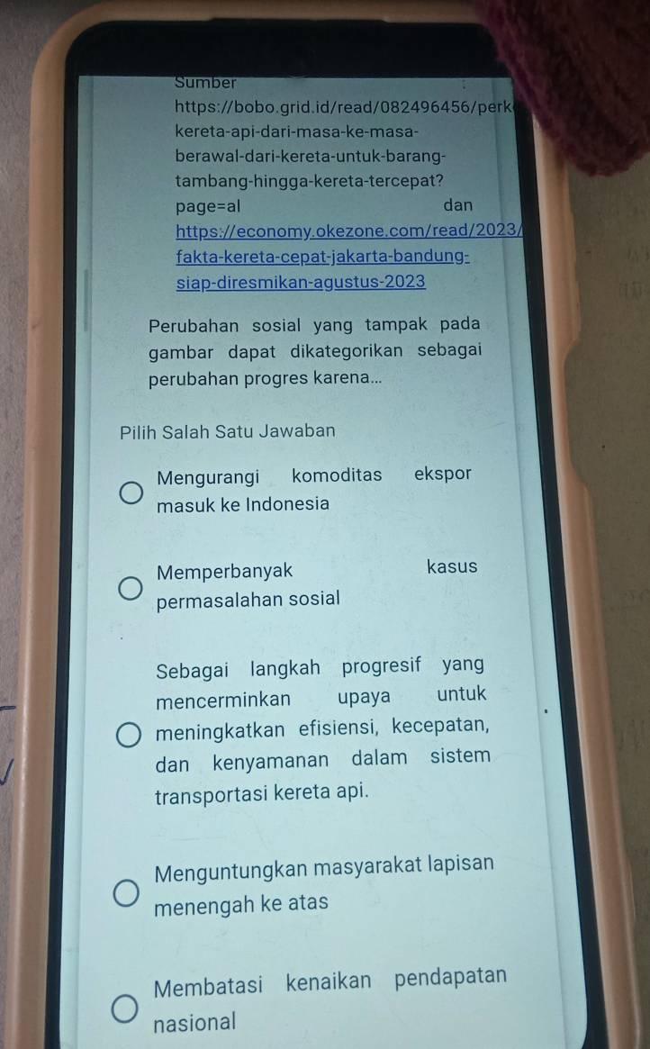 Sumber
https://bobo.grid.id/read/082496456/perk
kereta-api-dari-masa-ke-masa-
berawal-dari-kereta-untuk-barang-
tambang-hingga-kereta-tercepat?
page=al dan
https://economy.okezone.com/read/2023/
fakta-kereta-cepat-jakarta-bandung-
siap-diresmikan-agustus-2023
Perubahan sosial yang tampak pada
gambar dapat dikategorikan sebagai 
perubahan progres karena...
Pilih Salah Satu Jawaban
Mengurangi komoditas ekspor
masuk ke Indonesia
Memperbanyak kasus
permasalahan sosial
Sebagai langkah progresif yang
mencerminkan upaya untuk
meningkatkan efisiensi, kecepatan,
dan kenyamanan dalam sistem
transportasi kereta api.
Menguntungkan masyarakat lapisan
menengah ke atas
Membatasi kenaikan pendapatan
nasional