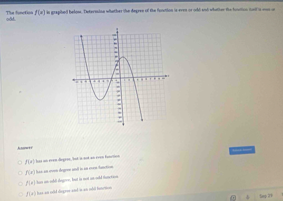 The function f(x) is graphed below, Determine whether the degree of the function is even or odd and whether the function itself is even or
odd.
Answer
Ruberd Ron==
f(x) has an even degree, but is not an even function
f(x) has an even degree and is an even function
f(x) has an odd degree, but is not an odd function
f(x) has an odd degree and is an odd function
Sep 29