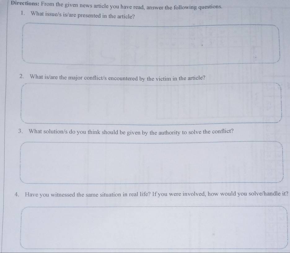 Directions: From the given news article you have read, answer the following questions. 
1. What issue/s is/are presented in the article? 
2. What is/are the major conflict/s encountered by the victim in the article? 
3. What solution/s do you think should be given by the authority to solve the conflict? 
4. Have you witnessed the same situation in real life? If you were involved, how would you solve/handle it?