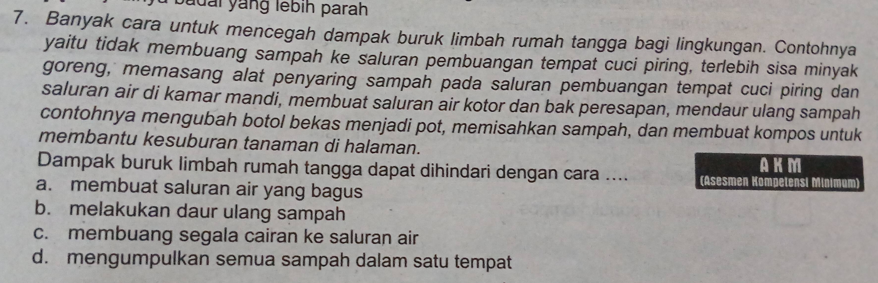 badai yáng lebih parah
7. Banyak cara untuk mencegah dampak buruk limbah rumah tangga bagi lingkungan. Contohnya
yaitu tidak membuang sampah ke saluran pembuangan tempat cuci piring, terlebih sisa minyak
goreng, memasang alat penyaring sampah pada saluran pembuangan tempat cuci piring dan
saluran air di kamar mandi, membuat saluran air kotor dan bak peresapan, mendaur ulang sampah
contohnya mengubah botol bekas menjadi pot, memisahkan sampah, dan membuat kompos untuk
membantu kesuburan tanaman di halaman.
Dampak buruk limbah rumah tangga dapat dihindari dengan cara ....
AKM
(Asesmen Kompetensi Minimum)
a. membuat saluran air yang bagus
b. melakukan daur ulang sampah
c. membuang segala cairan ke saluran air
d. mengumpulkan semua sampah dalam satu tempat