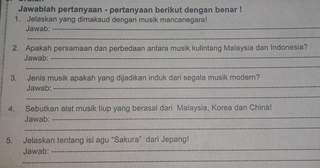 Jawablah pertanyaan - pertanyaan berikut dengan benar ! 
1. Jelaskan yang dimaksud dengan musik mancanegara! 
Jawab: 
_ 
_ 
2. Apakah persamaan dan perbedaan antara musik kulintang Malaysia dan Indonesia? 
Jawab: 
_ 
_ 
3. Jenis musik apakah yang dijadikan induk dari segala musik modern? 
Jawab: 
_ 
_ 
4. Sebutkan alat musik tiup yang berasal dari Malaysia, Korea dan China! 
Jawab: 
_ 
_ 
5. Jelaskan tentang isi agu “Sakura” dari Jepang! 
Jawab: 
_ 
_