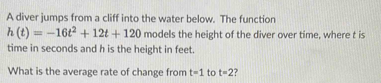 A diver jumps from a cliff into the water below. The function
h(t)=-16t^2+12t+120 models the height of the diver over time, where t is 
time in seconds and h is the height in feet. 
What is the average rate of change from t=1 to t=2