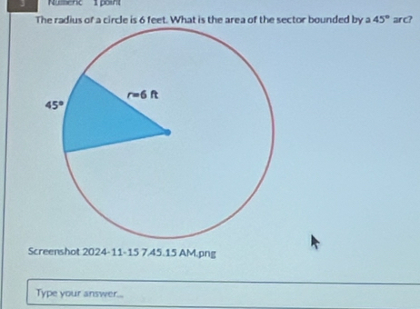 Nulenc  point
The radius of a circle is 6 feet. What is the area of the sector bounded by a 45° arc?
Screenshot 2024-11-15 7.45.15 AM.png
Type your answer...