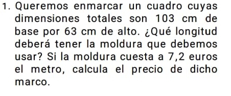 Queremos enmarcar un cuadro cuyas 
dimensiones totales son 103 cm de 
base por 63 cm de alto. ¿Qué longitud 
deberá tener la moldura que debemos 
usar? Si la moldura cuesta a 7,2 euros
el metro, calcula el precio de dicho 
marco.