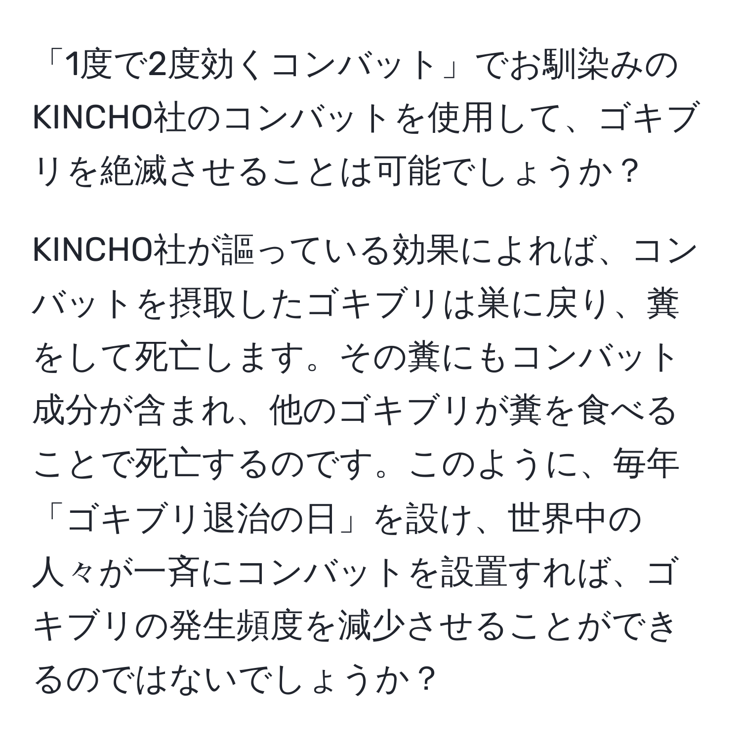 「1度で2度効くコンバット」でお馴染みのKINCHO社のコンバットを使用して、ゴキブリを絶滅させることは可能でしょうか？

KINCHO社が謳っている効果によれば、コンバットを摂取したゴキブリは巣に戻り、糞をして死亡します。その糞にもコンバット成分が含まれ、他のゴキブリが糞を食べることで死亡するのです。このように、毎年「ゴキブリ退治の日」を設け、世界中の人々が一斉にコンバットを設置すれば、ゴキブリの発生頻度を減少させることができるのではないでしょうか？