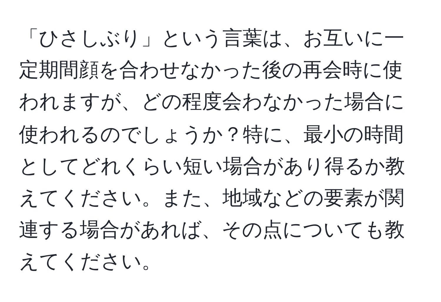 「ひさしぶり」という言葉は、お互いに一定期間顔を合わせなかった後の再会時に使われますが、どの程度会わなかった場合に使われるのでしょうか？特に、最小の時間としてどれくらい短い場合があり得るか教えてください。また、地域などの要素が関連する場合があれば、その点についても教えてください。