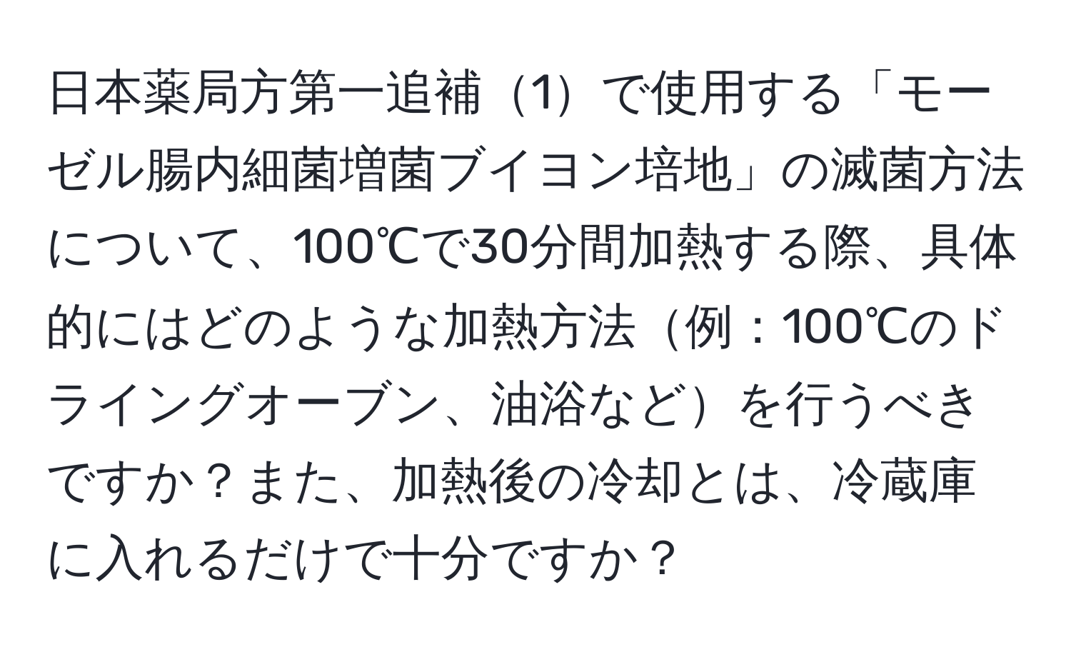 日本薬局方第一追補1で使用する「モーゼル腸内細菌増菌ブイヨン培地」の滅菌方法について、100℃で30分間加熱する際、具体的にはどのような加熱方法例：100℃のドライングオーブン、油浴などを行うべきですか？また、加熱後の冷却とは、冷蔵庫に入れるだけで十分ですか？