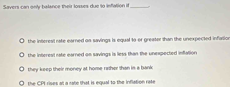 Savers can only balance their losses due to inflation if_
the interest rate earned on savings is equal to or greater than the unexpected inflatior
the interest rate earned on savings is less than the unexpected inflation
they keep their money at home rather than in a bank
the CPI rises at a rate that is equal to the inflation rate