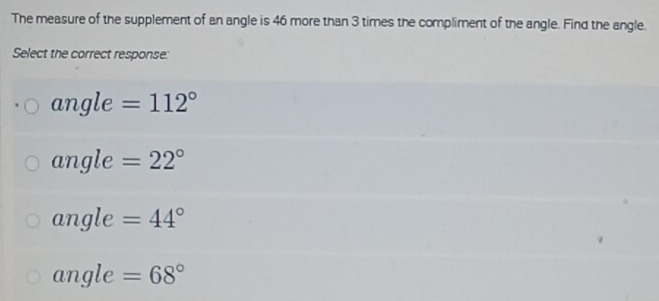 The measure of the supplement of an angle is 46 more than 3 times the compliment of the angle. Find the angle.
Select the correct response:
ar ngle =112°
a ingle =22°
angle =44°
angle =68°