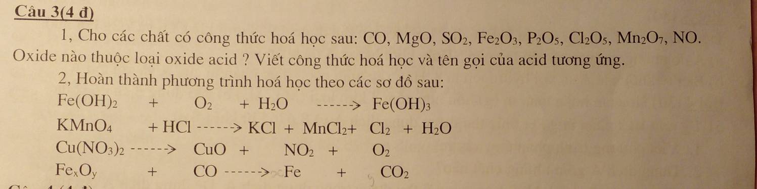 Câu 3(4 đ) 
1, Cho các chất có công thức hoá học sau: CO, MgO, SO_2, Fe_2O_3, P_2O_5, Cl_2O_5, Mn_2O_7,NO. 
Oxide nào thuộc loại oxide acid ? Viết công thức hoá học và tên gọi của acid tương ứng. 
2, Hoàn thành phương trình hoá học theo các sơ đồ sau:
Fe(OH)_2+O_2+H_2Oto Fe(OH)_3
KMnO_4+HCl---->KCl+MnCl_2+Cl_2+H_2O
Cu(NO_3)_2to CuO+NO_2+O_2
Fe_xO_y+CO---->Fe+CO_2