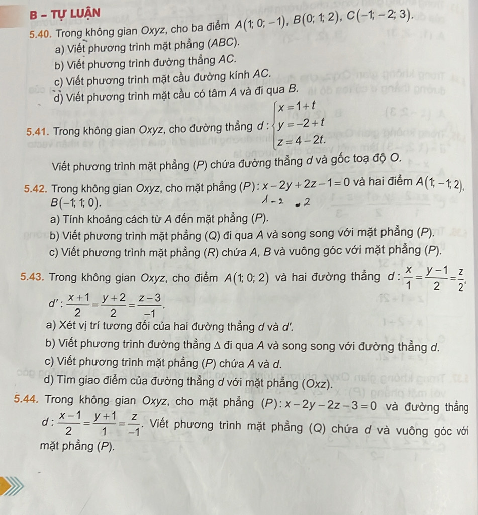 Tự LUận
5.40. Trong không gian Oxyz, cho ba điểm A(1;0;-1),B(0;1;2),C(-1;-2;3).
a) Viết phương trình mặt phẳng (ABC).
b) Viết phương trình đường thẳng AC.
c) Viết phương trình mặt cầu đường kính AC.
d) Viết phương trình mặt cầu có tâm A và đi qua B.
5.41. Trong không gian Oxyz, cho đường thẳng d : beginarrayl x=1+t y=-2+t z=4-2t.endarray.
Viết phương trình mặt phẳng (P) chứa đường thẳng d và gốc toạ độ O.
5.42. Trong không gian Oxyz, cho mặt phẳng (P): x-2y+2z-1=0 và hai điểm A(1;-1;2),
B(-1;1;0).
a) Tính khoảng cách từ A đến mặt phẳng (P).
b) Viết phương trình mặt phẳng (Q) đi qua A và song song với mặt phẳng (P).
c) Viết phương trình mặt phẳng (R) chứa A, B và vuông góc với mặt phẳng (P).
5.43. Trong không gian Oxyz, cho điểm A(1;0;2) và hai đường thẳng ở 1:  x/1 = (y-1)/2 = z/2 ,
d': (x+1)/2 = (y+2)/2 = (z-3)/-1 .
a) Xét vị trí tương đối của hai đường thẳng d và d'.
b) Viết phương trình đường thẳng Δ đi qua A và song song với đường thẳng d.
c) Viết phương trình mặt phẳng (P) chứa A và d.
d) Tim giao điểm của đường thẳng d với mặt phẳng (Oxz).
5.44. Trong không gian Oxyz, cho mặt phẳng (P): x-2y-2z-3=0 và đường thẳng
d :  (x-1)/2 = (y+1)/1 = z/-1 . Viết phương trình mặt phẳng (Q) chứa d và vuông góc với
mặt phẳng (P).