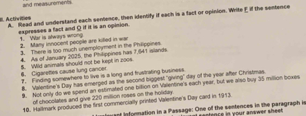 and measurements. 
II. Activities A. Read and understand each sentence, then identify if each is a fact or opinion. Write E if the sentence 
expresses a fact and Q if it is an opinion. 
1. War is always wrong. 
2. Many innocent people are killed in war 
3. There is too much unemployment in the Philippines. 
4. As of January 2025, the Philippines has 7,641 islands. 
5. Wild animals should not be kept in zoos. 
6. Cigarettes cause lung cancer. 
7. Finding somewhere to live is a long and frustrating business. 
8. Valentine's Day has emerged as the second biggest "giving" day of the year after Christmas. 
9. Not only do we spend an estimated one billion on Valentine's each year, but we also buy 35 million boxes 
of chocolates and give 220 million roses on the holiday. 
10. Hallmark produced the first commercially printed Valentine's Day card in 1913. 
ant Information in a Passage: One of the sentences in the paragraph is 
entence in your answer sheet .