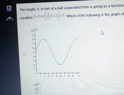 The height, h, in feet of a ball suspended from a spring as a function
equation h=3sin ( π /2 (t+2))+5 Which of the following is the graph of
10
9