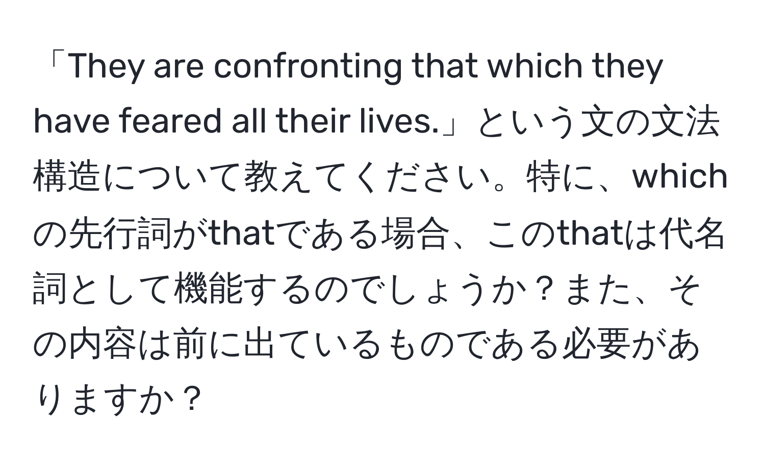 「They are confronting that which they have feared all their lives.」という文の文法構造について教えてください。特に、whichの先行詞がthatである場合、このthatは代名詞として機能するのでしょうか？また、その内容は前に出ているものである必要がありますか？