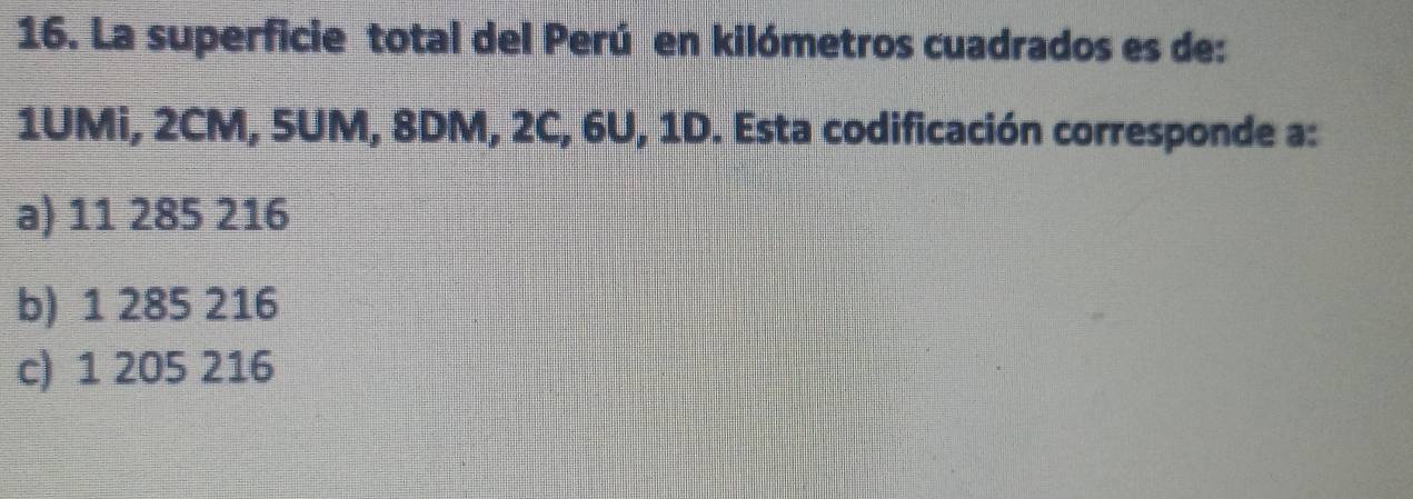 La superficie total del Perú en kilómetros cuadrados es de:
1UMi, 2CM, 5UM, 8DM, 2C, 6U, 1D. Esta codificación corresponde a:
a) 11 285 216
b) 1 285 216
c) 1 205 216