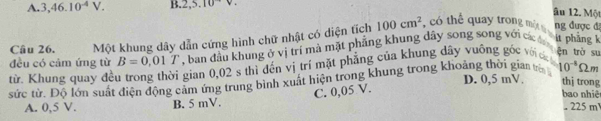 A. 3,46.10^(-4)V. B. 2,5.10
âu 12. Một
Câu 26. Một khung dây dẫn cứng hình chữ nhật có diện tích 100cm^2 , có thể quay trong một tả ng được đã
ện trở su
từ. Khung quay đều trong thời gian 0,02 s thì đến vị trí mặt phẳng của khung dây vuông góc với c đều có cảm ứng từ B=0,01T , ban đầu khung ở vị trí mà mặt phẳng khung dây song song với các đa it phẳng k
sức từ. Độ lớn suất điện động cảm ứng trung bình xuất hiện trong khung trong khoảng thời gian trên 10^(-8) Ωm
D. 0,5 mV. thị trong
C. 0,05 V.
bao nhiệt
A. 0,5 V. B. 5 mV.
225m^