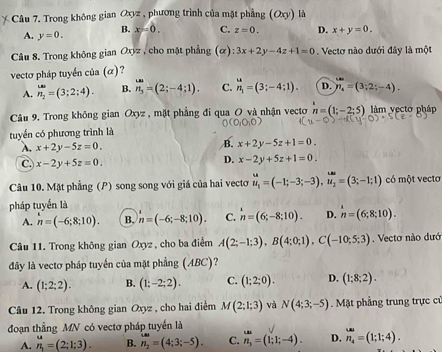 Trong không gian Oxyz , phương trình của mặt phẳng (Oxy) là
A. y=0.
B. x=0. C. z=0. D. x+y=0.
Câu 8. Trong không gian Oxyz , cho mặt phẳng (α): 3x+2y-4z+1=0. Vectơ nào dưới đây là một
vectơ pháp tuyến của (α)?
A. n_2^((omega)=(3;2;4). B. n_3)=(2;-4;1). C. n_1=(3;-4;1). D. n_4=(3;2;-4).
Câu 9. Trong không gian Oxyz, mặt phẳng đi qua O và nhận vectơ n=(1;-2;5) àm vectơ pháp
tuyến có phương trình là
B.
A. x+2y-5z=0. x+2y-5z+1=0.
C. x-2y+5z=0.
D. x-2y+5z+1=0.
Câu 10. Mặt phẳng (P) song song với giá của hai vectơ u_1=(-1;-3;-3),u_2=(3;-1;1) có một vectơ
pháp tuyến là
A. n=(-6;8;10). B. h=(-6;-8;10). C. h=(6;-8;10). D. n=(6;8;10).
Câu 11. Trong không gian Oxyz , cho ba điểm A(2;-1;3),B(4;0;1),C(-10;5;3). Vectơ nào dướ
đây là vectơ pháp tuyến của mặt phẳng (ABC)?
A. (1;2;2). B. (1;-2;2). C. (1;2;0). D. (1;8;2).
Câu 12. Trong không gian Oxyz , cho hai điểm M(2;1;3) và N(4;3;-5) Mặt phẳng trung trực cử
đoạn thẳng MN có vectơ pháp tuyến là
A. n_1=(2;1;3). B. n_2=(4;3;-5). C. n_3=(1;1;-4). D. _n_4^omega a=(1;1;4).