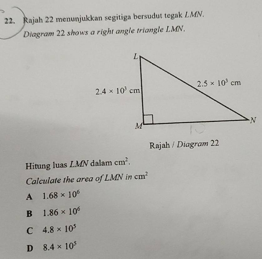 Rajah 22 menunjukkan segitiga bersudut tegak LMN.
Diagram 22 shows a right angle triangle LMN.
Rajah / Diagram 22
Hitung luas LMN dalam cm^2.
Calculate the area of LMN in cm^2
A 1.68* 10^6
B 1.86* 10^6
C 4.8* 10^5
D 8.4* 10^5