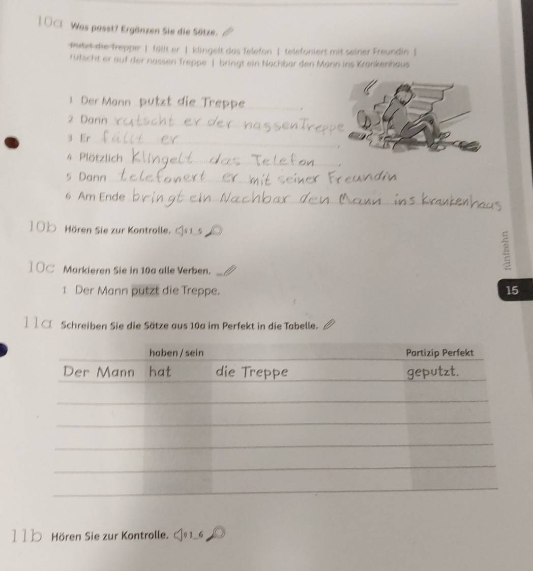 Was passt? Ergänzen Sie die Sätze. 
wutet die-freppe: | fällt er | klingelt das Telefon | telefoniert mit seiner Freundin | 
rutscht er auf der nassen Treppe bringt ein Nachber den Mann ins Krankenhaus 
1 Der Mann __. 
_ 
2 Dann 
3 Er_ 
4 Plötzlich_ 
5 Dann_ 
6 Am Ende_
100 Hören Sie zur Kontrolle. 
__ 
1 OC Markieren Sie in 10a alle Verben._ 
1 Der Mann putzt die Treppe. 15 
11a Schreiben Sie die Sätze aus 10a im Perfekt in die Tabelle. 
11b Hören Sie zur Kontrolle. 6