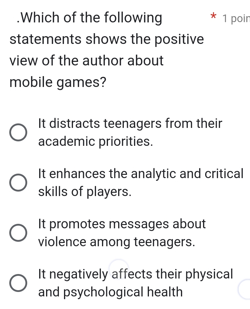 .Which of the following 1 poin
statements shows the positive
view of the author about
mobile games?
It distracts teenagers from their
academic priorities.
It enhances the analytic and critical
skills of players.
It promotes messages about
violence among teenagers.
It negatively affects their physical
and psychological health