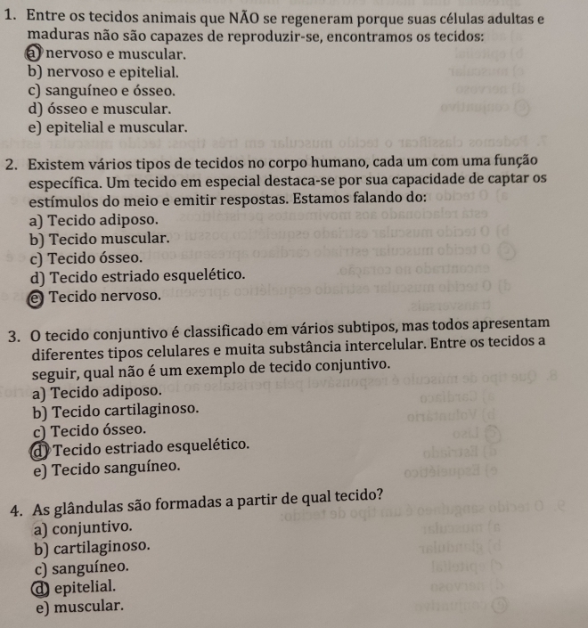 Entre os tecidos animais que NÃO se regeneram porque suas células adultas e
maduras não são capazes de reproduzir-se, encontramos os tecidos:
nervoso e muscular.
b) nervoso e epitelial.
c) sanguíneo e ósseo.
d) ósseo e muscular.
e) epitelial e muscular.
2. Existem vários tipos de tecidos no corpo humano, cada um com uma função
específica. Um tecido em especial destaca-se por sua capacidade de captar os
estímulos do meio e emitir respostas. Estamos falando do:
a) Tecido adiposo.
b) Tecido muscular.
c) Tecido ósseo.
d) Tecido estriado esquelético.
e Tecido nervoso.
3. O tecido conjuntivo é classificado em vários subtipos, mas todos apresentam
diferentes tipos celulares e muita substância intercelular. Entre os tecidos a
seguir, qual não é um exemplo de tecido conjuntivo.
a) Tecido adiposo.
b) Tecido cartilaginoso.
c) Tecido ósseo.
d) Tecido estriado esquelético.
e) Tecido sanguíneo.
4. As glândulas são formadas a partir de qual tecido?
a) conjuntivo.
b) cartilaginoso.
c) sanguíneo.
d epitelial.
e) muscular.