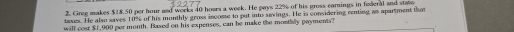 Greg makes $18.50 per hour and work 40 hours a week. He pays 22% of his gross earnings in federal and state 
tases. He also saves 10% of his monthly gross income to put into savings. He is considering renting an apartment that 
will cour $1,900 per month. Based on his expenses, can be make the mostily payments?