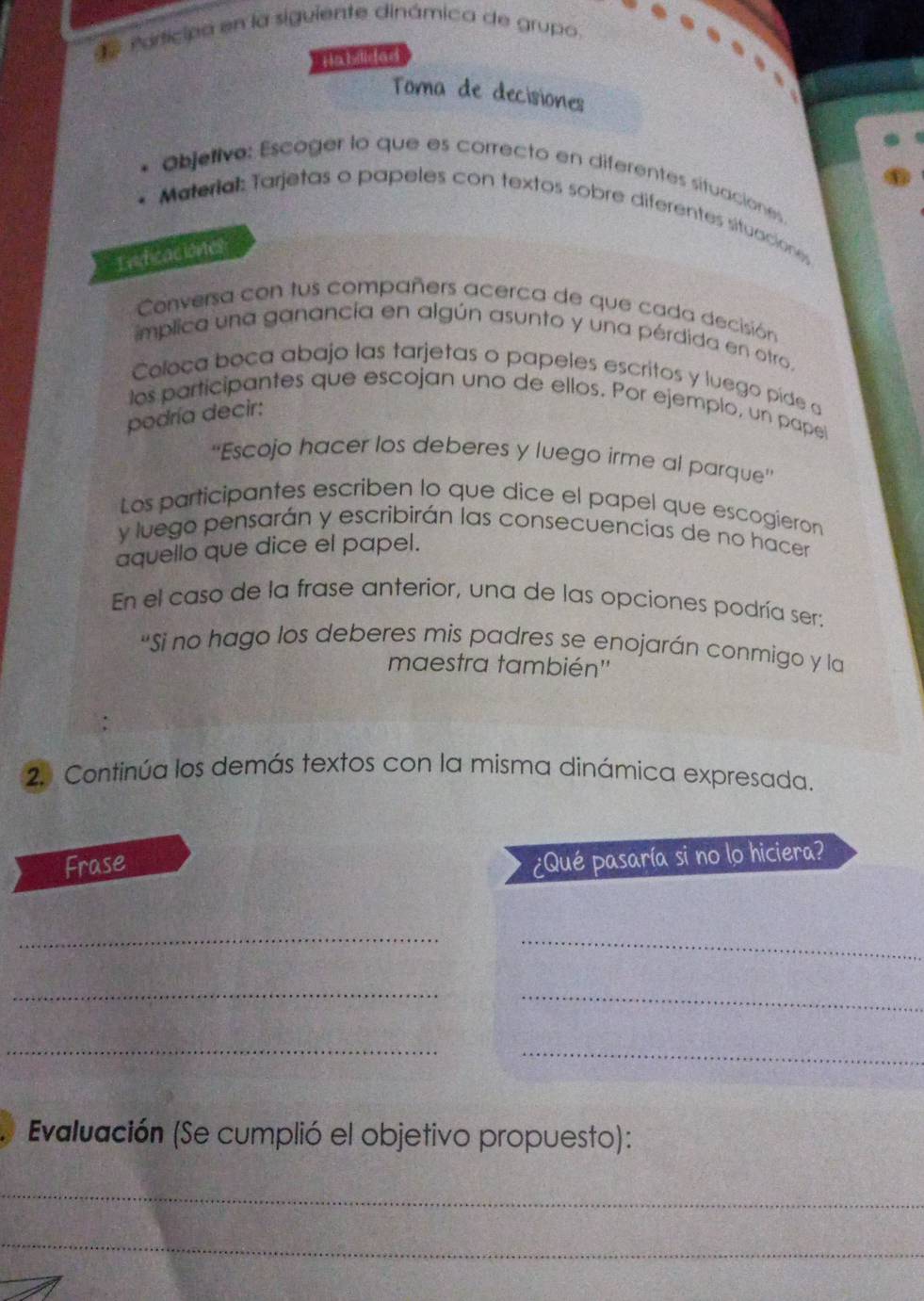 Participa en la siguiente dinámica de grupo. 
Habilidad 
Toma de decisiones 
* Objetivo: Escoger lo que es correcto en diferentes situaciones 
Material: Tarjetas o papeles con textos sobre diferentes situaciones 
Indicaciones 
Conversa con tus compañers acerca de que cada decisión 
implica una ganancía en algún asunto y una pérdida en otro. 
Coloca boca abajo las tarjetas o papeles escritos y luego píde a 
los participantes que escojan uno de ellos. Por ejemplo, un papel 
podría decir: 
''Escojo hacer los deberes y luego irme al parque'' 
Los participantes escriben lo que dice el papel que escogieron 
y luego pensarán y escribirán las consecuencias de no hacer 
aquello que dice el papel. 
En el caso de la frase anterior, una de las opciones podría ser: 
"Si no hago los deberes mis padres se enojarán conmigo y la 
maestra también'' 
2. Continúa los demás textos con la misma dinámica expresada. 
Frase 
¿Qué pasaría si no lo hiciera? 
_ 
_ 
__ 
_ 
_ 
Evaluación (Se cumplió el objetivo propuesto): 
_ 
_