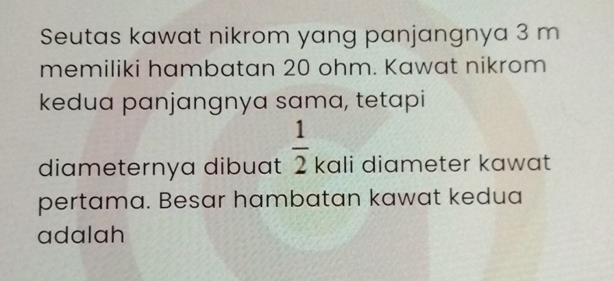 Seutas kawat nikrom yang panjangnya 3 m
memiliki hambatan 20 ohm. Kawat nikrom 
kedua panjangnya sama, tetapi 
diameternya dibuat  1/2  kali diameter kawat 
pertama. Besar hambatan kawat kedua 
adalah