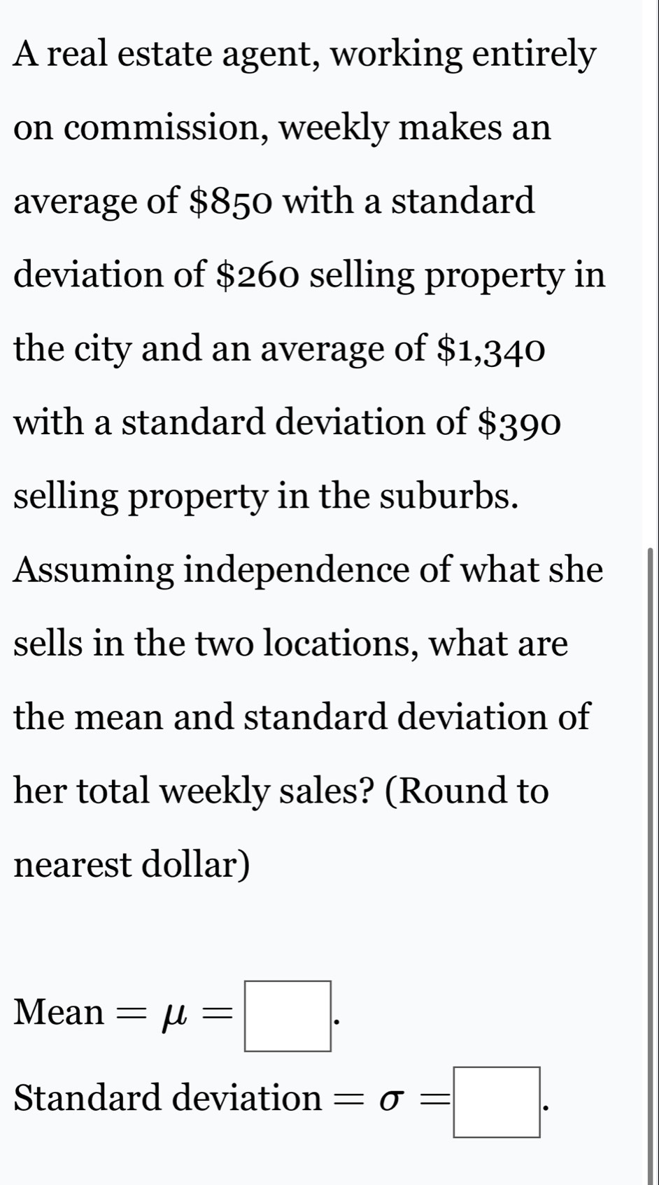 A real estate agent, working entirely 
on commission, weekly makes an 
average of $850 with a standard 
deviation of $260 selling property in 
the city and an average of $1,340
with a standard deviation of $390
selling property in the suburbs. 
Assuming independence of what she 
sells in the two locations, what are 
the mean and standard deviation of 
her total weekly sales? (Round to 
nearest dollar)
Mean=mu =□. 
Standard deviation =sigma =□.