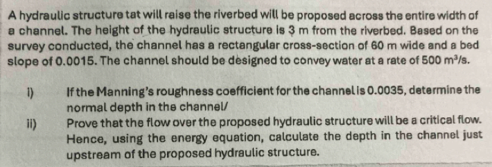 A hydraulic structure tat will raise the riverbed will be proposed across the entire width of 
a channel. The height of the hydraulic structure is 3 m from the riverbed. Based on the 
survey conducted, the channel has a rectangular cross-section of 60 m wide and a bed 
slope of 0.0015. The channel should be designed to convey water at a rate of 500m^3/s. 
1) If the Manning’s roughness coefficient for the channel is 0.0035, determine the 
normal depth in the channel/ 
ii) Prove that the flow over the proposed hydraulic structure will be a critical flow. 
Hence, using the energy equation, calculate the depth in the channel just 
upstream of the proposed hydraulic structure.