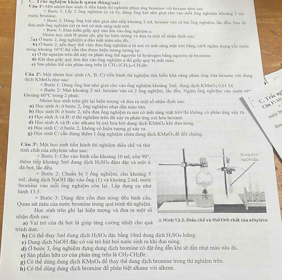 Trắc nghiệm khách quan đúng/sai:
Câu 1': Một nhóm học sinh Á tiến hành thí nghiệm phản ứng bromine với hexane như sau:
+ Bước 1: Lấy 2 ống nghiệm (a và b), dùng ống hút nhỏ giọt cho vào mỗi ống nghiệm khoảng 2 mL
nước bromine.
+ Bước 2: Dùng ống hút nhỏ giọt nhỏ tiếp khoảng 2 mL hexane vào cả hai ống nghiệm, lắc đều. Sau đó
đưa một ống nghiệm (a) ra nơi có ánh sáng mặt trời.
+ Bước 3: Đưa mầu giấy quỳ tím ẩm vào ống nghiệm a.
Nhóm học sinh B quan sát, ghi lại hiện tượng và đưa ra một số nhận định sau:
Sa) Ở bước 2, ống nghiệm a dần mất màu nâu đỏ.
b) Ở bước 2, nếu thay thế việc đưa ống nghiệm a ra nơi có ánh sáng mặt trời bằng cách ngâm trong cốc nước
nóng khoảng 50°C thì vẫn thu được hiện tượng tương tự.
c) Ở thí nghiệm trên đã xảy ra phản ứng thể nguyên tứ hydrogen bằng nguyên tử bromine.
d) Khi đưa giấy quỳ tím ẩm vào ống nghiệm a thì giấy quỳ bị mất màu.
e) Sản phẩm thể của phản ứng trên là CH_3-(CH_2)_4-CH_2Br.
Câu 2^1 : Một nhóm học sinh A. B , C) tiến hành thí nghiệm tìm hiểu khả năng phản ứng của hexane với dung
dịch KM ln O 4 như sau:
+ Bước 1: Dùng ống hút nhỏ giọt cho vào ống nghiệm khoảng 2mL dung dịch KMnO₄ 0,01 M.
+ Bước 2: Nhỏ khoảng 2 mL hexane vào cả 2 ổng nghiệm, lắc đều. Ngâm ống nghiệm vào nước nón
khoảng 60°C trong 2 phút.
Nhóm học sinh trên ghi lại hiện tượng và đưa ra một số nhận định sau:
C. Trắc ng
a) Học sinh A: ở bước 2, ổng nghiệm nhạt dần màu tím.
Câu 1': Mô
b) Học sinh B: ở bước 2, nếu đưa ống nghiệm ra nơi có ánh sáng mặt trời thì không có phản ứng xảy ra.
c) Học sinh A và B: ở thí nghiệm trên đã xảy ra phản ứng oxi hóa hexane.
nước bị
d) Học sinh A và B: các alkane bị oxi hóa bởi dung dịch KMnO₄ khi đun nóng.
e) Học sinh C: ở bước 2, không có hiện tượng gì xảy ra.
dura
g) Học sinh C: cần dùng thêm 1 ống nghiệm chứa dung dịch KMnO₄ đề đối chứng.
Câu 3^t : Một học sinh tiến hành thí nghiệm điều chế và thứ
tính chất của ethylene như sau:
+ Bước 1: Cho vào bình cầu khoảng 10 mL cồn 90°,
thêm tiếp khoảng 5ml dung dịch H_2SO_4 đậm đặc và một tí
đá bọt, lắc đều.
+ Bước 2: Chuẩn bị 3 ống nghiệm, cho khoảng 5
mL dung dịch NaOH đặc vào ống (1) và khoảng 2 mL nước
bromine vào mỗi ống nghiệm còn lại. Lắp dụng cụ như
hình 13.5.
+ Bước 3: Dùng đèn cồn đun nóng đều bình cầu
Quan sát màu của nước bromine trong quá trình thí nghiệm
Học sinh trên ghi lại hiện tượng và đưa ra một s
nhận định sau:  Hình 13.5. Điều chế và thử tính chất của ethylene
a) Vai trò của đá bọt là giúp tăng cường nhiệt cho quá
trình dun.
b) Có thể thay 5ml dung dịch H_2SO_4 đặc bằng 10ml dung dịch H_2SO_4 loãng.
c) Dung dịch NaOH đặc có vai trò hút hơi nước sinh ra khi đun nóng.
d) Ở bước 3, ống nghiệm đựng dung dịch bromine có đặt ống dẫn khí sẽ dần nhạt màu nâu đỏ.
e) Sản phầm hữu cơ của phản ứng trên là CH_3-CH_2Br.
g) Có thể dùng dung dịch KMnO₄ để thay thế dung dịch bromine trong thí nghiệm trên.
h) Có thể dùng dung dịch bromine để phân biệt alkane với alkene.