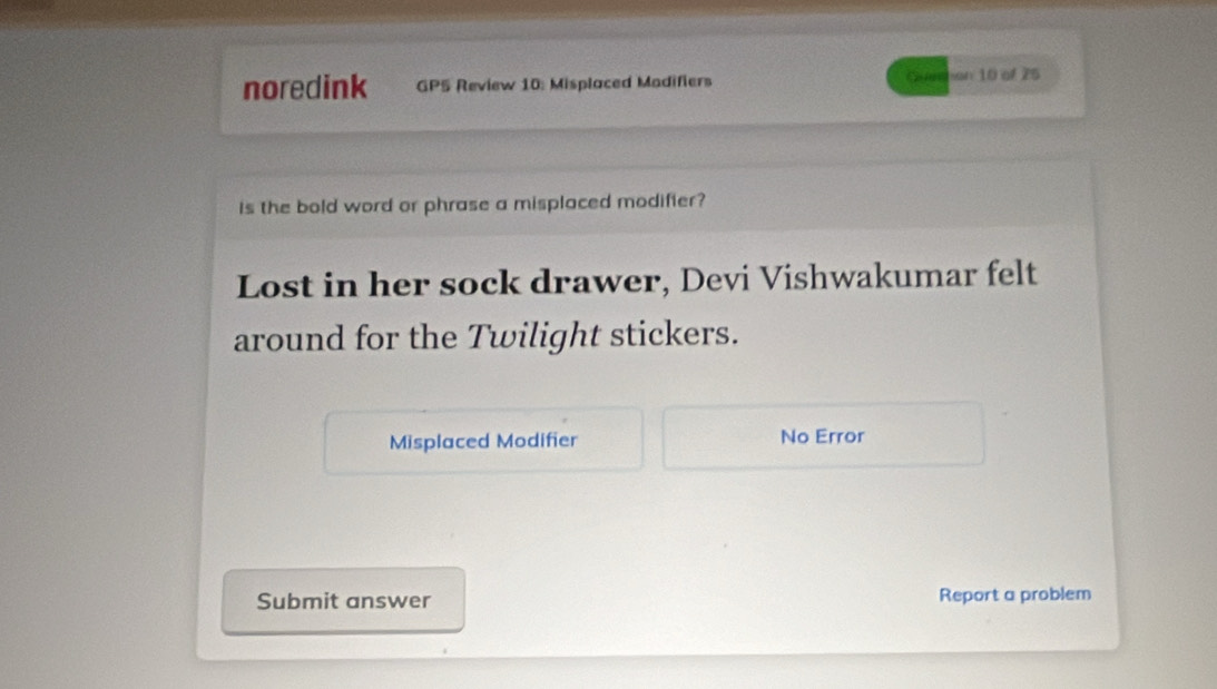 noredink GP5 Review 10: Misplaced Modifiers pine son 10 of 25
Is the bold word or phrase a misplaced modifier? 
Lost in her sock drawer, Devi Vishwakumar felt 
around for the Twilight stickers. 
Misplaced Modifier No Error 
Submit answer Report a problem