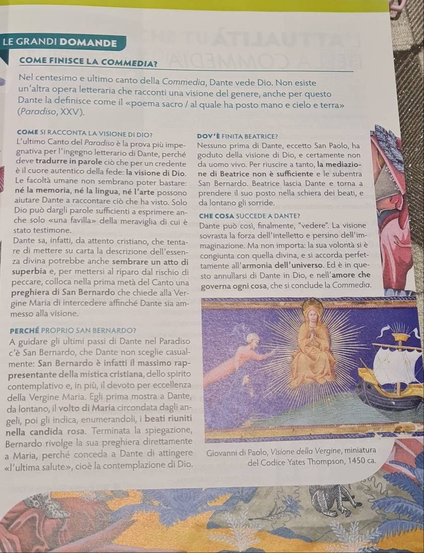 LE GRANDI DOMANDE
COME FINISCE LA COMMEDIA?
Nel centesimo e ultimo canto della Commedia, Dante vede Dio. Non esiste
un’altra opera letteraria che racconti una visione del genere, anche per questo
Dante la definisce come il «poema sacro / al quale ha posto mano e cielo e terra»
(Paradiso, XXV).
COME SI RACCONTA LA VISIONE DI DIO? DoV'È finita BeAtrice?
L'ultimo Canto del Paradiso è la prova più impe- Nessuno prima di Dante, eccetto San Paolo, ha
gnativa per l'ingegno letterario di Dante, perché goduto della visione di Dio, e certamente non
deve tradurre in parole ciò che per un credente da uomo vivo. Per riuscire a tanto, la mediazio-
è il cuore autentico della fede: la visione di Dio. ne di Beatrice non è sufficiente e le subentra
Le facoltà umane non sembrano poter bastare: San Bernardo, Beatrice lascia Dante e torna a
né la memoria, né la lingua, né l'arte possono prendere il suo posto nella schiera dei beati, e
aiutare Dante a raccontare ciò che ha visto. Solo da lontano gli sorride.
Dio può dargli parole sufficienti a esprimere an- CHE COSA SUCCEDE A DANTE?
che solo «una favilla» della meraviglia di cui è
stato testimone.  Dante può cosí, finalmente, 'vedere'. La visione
Dante sa, infatti, cda attento cristiano, che tenta- sovrasta la forza dell'intelletto e persino dell'im-
re di mettere su carta la descrizione dell'essen- maginazione. Ma non importa: la sua volontà si è
congiunta con quella divina, e si accorda perfet-
za divina potrebbe anche sembrare un atto di tamente all'armonia dell'universo. Ed è in que-
superbia e, per mettersi al riparo dal rischio di sto annullarsi di Dante in Dio, e nell'amore che
peccare, colloca nella prima metá del Canto una
preghiera di San Bernardo che chiede alla Ver- governa ogni cosa, che si conclude la Commedia.
gine Maria di intercedere affinché Dante sia am-
messo alla visione.
Perché proprio san Bernardo?
A guidare gli ultimi passi di Dante nel Paradis
c'è San Bernardo, che Dante non sceglie casual
mente: San Bernardo è infatti il massimo rap
presentante della mistica cristiana, dello spirit
contemplativo e, in più, il devoto per eccellenz
della Vergine Maria. Egli prima mostra a Dante
da lontano, il volto di Maria circondata dagli an
geli, poi gli indica, enumerandoli, i beati riunit
nella candida rosa. Terminata la spiegazione
Bernardo rivolge la sua preghiera direttament
a Maria, perché conceda a Dante di attingere Giovanni di Paolo, Visione dellα Vergine, miniatura
«l'ultima salute», cioè la contemplazione di Dio. del Codice Yates Thompson, 1450 ca.