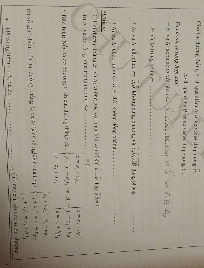 Cho hai đường thắng △ _1 đi qua điểm A và có vectơ chỉ phương vector a.
△ _2 đi qua điểm B và có vectơ chỉ phương vector b.
Ta có các trường hợp sau:
+△ _1 và △ _2 song song với nhau  > vector a.
+△ _1 và △ _2 trùng nhau
_
+△ _1 và △ _2 cắt nhau < > vector a,vector b không cùng phương và vector a,vector b,vector AB đồng phẳng_
+△ _1 và △ _2 chéo nhau < <tex>vector a,vector b,vector AB không đồng phẳng_
*Chú ý:
i) Hai đường thắng △ _1 và △ _2 vuông góc với nhau khi và chỉ khi vector a⊥ vector b hay vector avector b=0
ii) △ _1 và △ _2 cùng nằm trong một mp
=0
* Đặc biệt: Nếu ta có phương trình của đường thắng A;beginarrayl x=x,+a_1, y=y,+a_1t,+ z=,+a,t,endarray. và △ _2:beginarrayl x=x_2+bf_2 y=y_2+bf_2 z=x_2+bf_2endarray.
thì số giao điểm của hai đường thắng Aị và △ _2 bằng số nghiệm của hệ pt: beginarrayl x_i+a_i,=x_2+b_2t_2 y_i-a_2t_1=y_2+b_2t_2 z_1+a_2t_1=z_2,t_2t_2endarray.

Hệ vô nghiệm △ _1 và Δ2 _ (lúc này cần xét véc tơ chỉ phương
5