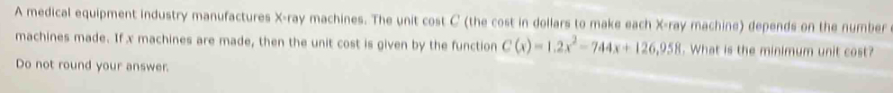 A medical equipment industry manufactures X -ray machines. The unit cost C (the cost in dollars to make each X -ray machine) depends on the number 
machines made. If x machines are made, then the unit cost is given by the function C(x)=1.2x^2-744x+126,958. What is the minimum unit cost? 
Do not round your answer.