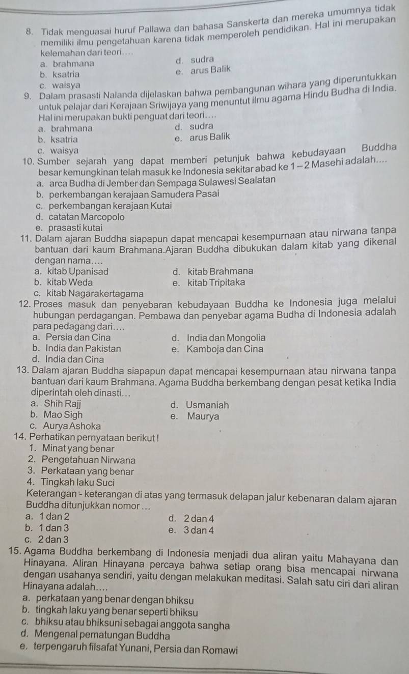 Tidak menguasai huruf Pallawa dan bahasa Sanskerta dan mereka umumnya tidak
memiliki ilmu pengetahuan karena tidak memperoleh pendidikan. Hal ini merupakan
kelemahan dari teori....
a. brahmana d. sudra
b.ksatria
e. arus Balik
c. waisya
9. Dalam prasasti Nalanda dijelaskan bahwa pembangunan wihara yang diperuntukkan
untuk pelajar dari Kerajaan Sriwijaya yang menuntut ilmu agama Hindu Budha di India.
Hal ini merupakan bukti penguat dari teori. ...
a. brahmana d. sudra
b.ksatria e. arus Balik
c. waisya
10. Sumber sejarah yang dapat memberi petunjuk bahwa kebudayaan Buddha
besar kemungkinan telah masuk ke Indonesia sekitar abad ke 1 - 2 Masehi adalah....
a. arca Budha di Jember dan Sempaga Sulawesi Sealatan
b. perkembangan kerajaan Samudera Pasai
c. perkembangan kerajaan Kutai
d. catatan Marcopolo
e. prasasti kutai
11. Dalam ajaran Buddha siapapun dapat mencapai kesempurnaan atau nirwana tanpa
bantuan dari kaum Brahmana.Ajaran Buddha dibukukan dalam kitab yang dikenal
dengan nama....
a. kitab Upanisad d. kitab Brahmana
b. kitab Weda e. kitab Tripitaka
c. kitab Nagarakertagama
12. Proses masuk dan penyebaran kebudayaan Buddha ke Indonesia juga melalui
hubungan perdagangan. Pembawa dan penyebar agama Budha di Indonesia adalah
para pedagang dari....
a. Persia dan Cina d. India dan Mongolia
b. India dan Pakistan e. Kamboja dan Cina
d. India dan Cina
13. Dalam ajaran Buddha siapapun dapat mencapai kesempurnaan atau nirwana tanpa
bantuan dari kaum Brahmana. Agama Buddha berkembang dengan pesat ketika India
diperintah oleh dinasti . . .
a. Shih Rajj d. Usmaniah
b. Mao Sigh e. Maurya
c. Aurya Ashoka
14. Perhatikan pernyataan berikut !
1. Minat yang benar
2. Pengetahuan Nirwana
3. Perkataan yang benar
4. Tingkah laku Suci
Keterangan - keterangan di atas yang termasuk delapan jalur kebenaran dalam ajaran
Buddha ditunjukkan nomor ...
a. 1 dan 2 d. 2 dan 4
b. 1 dan 3 e. 3 dan 4
c. 2 dan 3
15. Agama Buddha berkembang di Indonesia menjadi dua aliran yaitu Mahayana dan
Hinayana. Aliran Hinayana percaya bahwa setiap orang bisa mencapai nirwana
dengan usahanya sendiri, yaitu dengan melakukan meditasi. Salah satu ciri dari aliran
Hinayana adalah....
a. perkataan yang benar dengan bhiksu
b. tingkah laku yang benar seperti bhiksu
c. bhiksu atau bhiksuni sebagai anggota sangha
d. Mengenal pematungan Buddha
e. terpengaruh filsafat Yunani, Persia dan Romawi