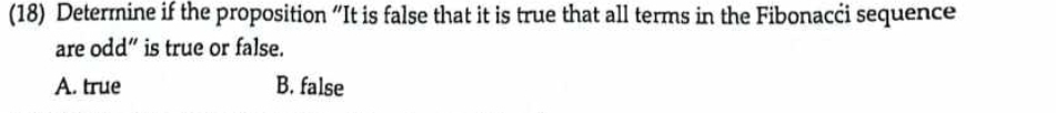 (18) Determine if the proposition “It is false that it is true that all terms in the Fibonacci sequence
are odd” is true or false.
A. true B. false