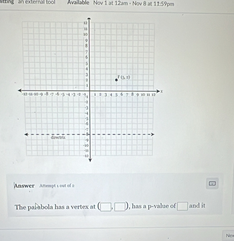 itting an external tool Available Nov 1 at 12am - Nov 8 at 11:59 pm
Answer Attempt 1 out of 2
P
The parabola has a vertex at (□ | □ , has a p-value of □ and it
Nex