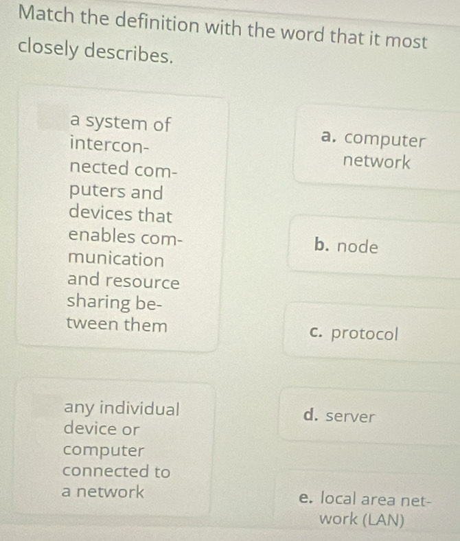 Match the definition with the word that it most
closely describes.
a system of a. computer
intercon- network
nected com-
puters and
devices that
enables com- b. node
munication
and resource
sharing be-
tween them c. protocol
any individual d. server
device or
computer
connected to
a network e. local area net-
work (LAN)