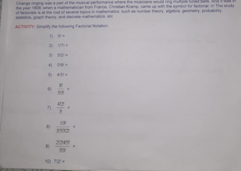 Change ringing was a part of the musical performance where the musicians would ring multiple tuned bells. And it was in 
the year 1808, when a mathematician from France, Christian Kramp, came up with the symbol for factorial: n! The study 
of factorials is at the root of several topics in mathematics, such as number theory, algebra, geometry, probability, 
statistics, graph theory, and discrete mathematics, etc. 
ACTIVITY: Simplify the following Factorial Notation: 
1) 0!=
2) 1!7!=
3) 5!2!=
4) 0!9!=
5) 4!5!=
6)  8!/5!3! =
7)  4!2!/3! =
8)  10!/3!3!3!2! =
9)  2!2!4!5!/5!3! =
10) 7!2!=