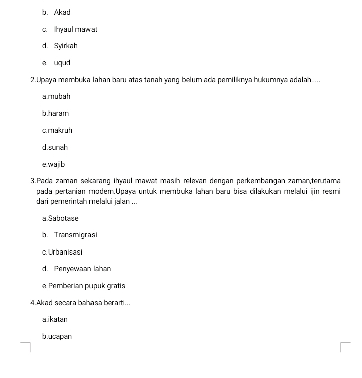 b. Akad
c. Ihyaul mawat
d. Syirkah
e. uqud
2.Upaya membuka lahan baru atas tanah yang belum ada pemiliknya hukumnya adalah.....
a.mubah
b.haram
c.makruh
d.sunah
e.wajib
3.Pada zaman sekarang ihyaul mawat masih relevan dengan perkembangan zaman,terutama
pada pertanian modern.Upaya untuk membuka lahan baru bisa dilakukan melalui ijin resmi
dari pemerintah melalui jalan ...
a.Sabotase
b. Transmigrasi
c. Urbanisasi
d. Penyewaan lahan
e.Pemberian pupuk gratis
4.Akad secara bahasa berarti...
a.ikatan
b.ucapan