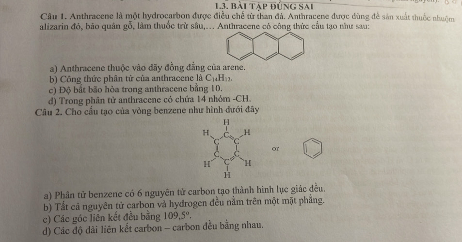 bài tập đúng sai
Câu 1. Anthracene là một hydrocarbon được điều chế từ than đá. Anthracene được dùng để sản xuất thuốc nhuộm
alizarin đỏ, bảo quản gỗ, làm thuốc trừ sâu,... Anthracene có công thức cấu tạo như sau:
a) Anthracene thuộc vào dãy đồng đẳng của arene.
b) Công thức phân tử của anthracene là C_14H_12.
c) Độ bất bão hòa trong anthracene bằng 10.
d) Trong phân tử anthracene có chứa 14 nhóm -CH.
Câu 2. Cho cấu tạo của vòng benzene như hình dưới đây
or
a) Phân tử benzene có 6 nguyên tử carbon tạo thành hình lục giác đều.
b) Tất cả nguyên tử carbon và hydrogen đều nằm trên một mặt phẳng.
c) Các góc liên kết đều bằng 109, 5°.
d) Các độ dài liên kết carbon - carbon đều bằng nhau.